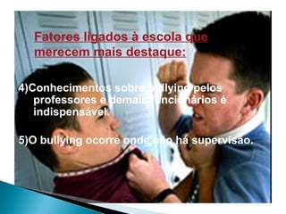 Fatores ligados à escola que
merecem mais destaque:
4)Conhecimentos sobre bullying pelos
professores e demais funcionários é
indispensável.
5)O bullying ocorre onde não há supervisão.
 