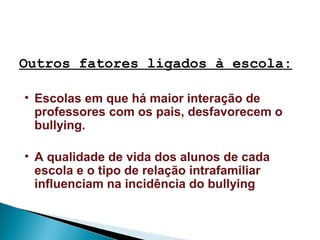 • Escolas em que há maior interação de
professores com os pais, desfavorecem o
bullying.
• A qualidade de vida dos alunos de cada
escola e o tipo de relação intrafamiliar
influenciam na incidência do bullying
Outros fatores ligados à escola:
 
