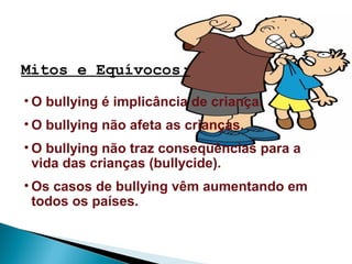 Mitos e Equívocos:
• O bullying é implicância de criança.
• O bullying não afeta as crianças.
• O bullying não traz conseqüências para a
vida das crianças (bullycide).
• Os casos de bullying vêm aumentando em
todos os países.
 