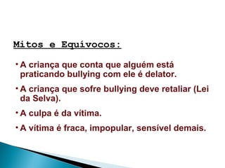 Mitos e Equívocos:
• A criança que conta que alguém está
praticando bullying com ele é delator.
• A criança que sofre bullying deve retaliar (Lei
da Selva).
• A culpa é da vítima.
• A vítima é fraca, impopular, sensível demais.
 