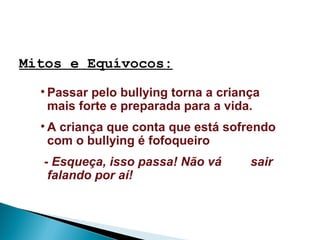 Mitos e Equívocos:
• Passar pelo bullying torna a criança
mais forte e preparada para a vida.
• A criança que conta que está sofrendo
com o bullying é fofoqueiro
- Esqueça, isso passa! Não vá sair
falando por aí!
 