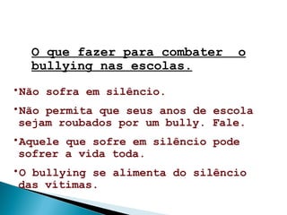 O que fazer para combater o
bullying nas escolas.
•Não sofra em silêncio.
•Não permita que seus anos de escola
sejam roubados por um bully. Fale.
•Aquele que sofre em silêncio pode
sofrer a vida toda.
•O bullying se alimenta do silêncio
das vítimas.
 