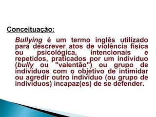 Conceituação:
Bullying é um termo inglês utilizado
para descrever atos de violência física
ou psicológica, intencionais e
repetidos, praticados por um indivíduo
(bully ou "valentão") ou grupo de
indivíduos com o objetivo de intimidar
ou agredir outro indivíduo (ou grupo de
indivíduos) incapaz(es) de se defender.
 