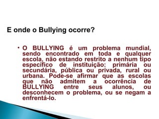 E onde o Bullying ocorre?
• O BULLYING é um problema mundial,
sendo encontrado em toda e qualquer
escola, não estando restrito a nenhum tipo
específico de instituição: primária ou
secundária, pública ou privada, rural ou
urbana. Pode-se afirmar que as escolas
que não admitem a ocorrência de
BULLYING entre seus alunos, ou
desconhecem o problema, ou se negam a
enfrentá-lo.
 