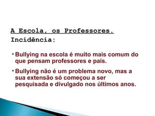 A Escola, os Professores.
Incidência:
• Bullying na escola é muito mais comum do
que pensam professores e pais.
• Bullying não é um problema novo, mas a
sua extensão só começou a ser
pesquisada e divulgado nos últimos anos.
 