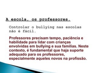 A escola, os professores.
Controlar o bullying nas escolas
não é fácil.
Professores precisam tempo, paciência e
habilidade para lidar com crianças
envolvidas em bullying e sua famílias. Neste
contexto, é fundamental que haja suporte
adequado para os professores,
especialmente aqueles novos na profissão.
 