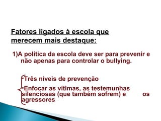 Fatores ligados à escola que
merecem mais destaque:
1)A política da escola deve ser para prevenir e
não apenas para controlar o bullying.
•Três níveis de prevenção
•Enfocar as vítimas, as testemunhas
silenciosas (que também sofrem) e os
agressores
 