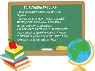 EL ENTORNO ESCOLAR:
DEBE SER QUIEN DENUNCIE LO QUE ESTÁ
PASANDO.
EL DOCENTE DEBE PLANTEAR LA SITUACIÓN
ABIERTAMENTE, BRINDANDO LA SEGURIDAD
QUE LOS ESTUDIANTES NECESITAN.
MUCHAS VECES SUCEDE QUE EL AGRESOR PUEDE
 MANTENER EN EL TIEMPO SU CONDUCTA PORQUE
EL ENTORNO LO AYUDA A CUBRIRSE FRENTE A LOS
MAYORES. ESTO JAMÁS DEBE OCURRIR.
 