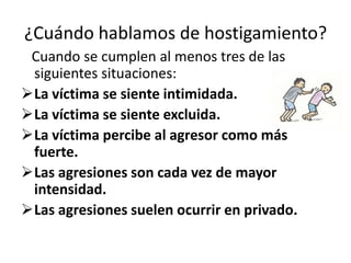 ¿Cuándo hablamos de hostigamiento?
 Cuando se cumplen al menos tres de las
 siguientes situaciones:
La víctima se siente intimidada.
La víctima se siente excluida.
La víctima percibe al agresor como más
 fuerte.
Las agresiones son cada vez de mayor
 intensidad.
Las agresiones suelen ocurrir en privado.
 