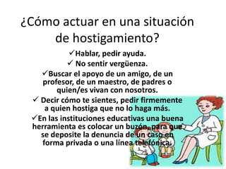 ¿Cómo actuar en una situación
    de hostigamiento?
            Hablar, pedir ayuda.
            No sentir vergüenza.
   Buscar el apoyo de un amigo, de un
    profesor, de un maestro, de padres o
        quien/es vivan con nosotros.
  Decir cómo te sientes, pedir firmemente
     a quien hostiga que no lo haga más.
 En las instituciones educativas una buena
 herramienta es colocar un buzón, para que
   se deposite la denuncia de un caso en
    forma privada o una línea telefónica.
 