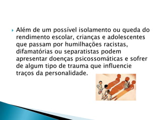 Além de um possível isolamento ou queda do rendimento escolar, crianças e adolescentes que passam por humilhações racistas, difamatórias ou separatistas podem apresentar doenças psicossomáticas e sofrer de algum tipo de trauma que influencie traços da personalidade. 