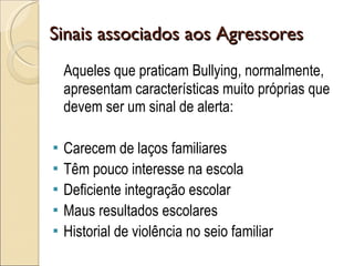 Sinais associados aos Agressores Aqueles que praticam Bullying, normalmente, apresentam características muito próprias que devem ser um sinal de alerta:  Carecem de laços familiares Têm pouco interesse na escola Deficiente integração escolar Maus resultados escolares Historial de violência no seio familiar 