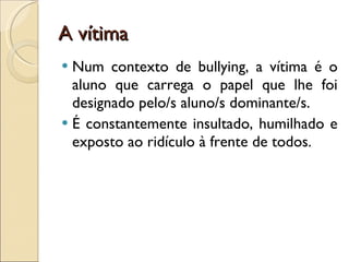 A vítima Num contexto de bullying, a vítima é o aluno que carrega o papel que lhe foi designado pelo/s aluno/s dominante/s. É constantemente insultado, humilhado e exposto ao ridículo à frente de todos.  