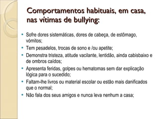 Comportamentos habituais, em casa, nas vítimas de bullying:  Sofre dores sistemáticas, dores de cabeça, de estômago, vómitos;  Tem pesadelos, trocas de sono e /ou apetite;  Demonstra tristeza, atitude vacilante, lentidão, ainda cabisbaixo e de ombros caídos;  Apresenta feridas, golpes ou hematomas sem dar explicação lógica para o sucedido;  Faltam-lhe livros ou material escolar ou estão mais danificados que o normal;  Não fala dos seus amigos e nunca leva nenhum a casa;  