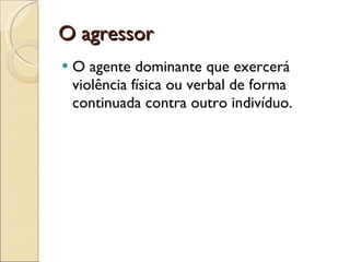 O agressor O agente dominante que exercerá violência física ou verbal de forma continuada contra outro indivíduo.  