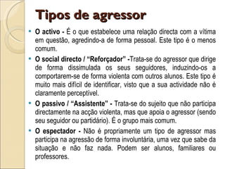 Tipos de agressor  O activo -  É o que estabelece uma relação directa com a vítima em questão, agredindo-a de forma pessoal. Este tipo é o menos comum.  O social directo / “Reforçador” - Trata-se do agressor que dirige de forma dissimulada os seus seguidores, induzindo-os a comportarem-se de forma violenta com outros alunos. Este tipo é muito mais difícil de identificar, visto que a sua actividade não é claramente perceptível.  O passivo / “Assistente” -  Trata-se do sujeito que não participa directamente na acção violenta, mas que apoia o agressor (sendo seu seguidor ou partidário). É o grupo mais comum.  O espectador -  Não é propriamente um tipo de agressor mas participa na agressão de forma involuntária, uma vez que sabe da situação e não faz nada. Podem ser alunos, familiares ou professores.  