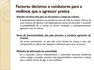 Factores decisivos e condutores para a violência que o agressor pratica Atitude emotiva dos pais ou da pessoa a cargo da criança  É especialmente decisiva nos primeiros anos de vida da criança. Deriva de uma carência de afectos e de dedicação por parte do educador e aumenta a probabilidade de a criança se tornar revoltada e consequentemente agressiva com os outros.  Grau de permissividade dos pais perante a conduta agressiva da criança  Ao serem permissivos, os pais não criam limites na criança e esta não compreende os valores de respeito e tolerância para com os outros.  Métodos de afirmação de autoridade  Se o educador exerce habitualmente a autoridade extrema (violência) como castigo e punição, provoca mais agressividade e transmite à criança que a melhor forma de agir é com violência.  