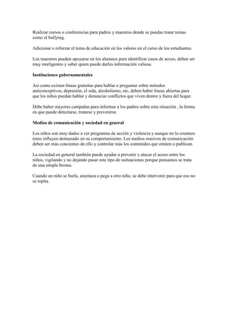 Realizar cursos o conferencias para padres y maestros donde se puedas tratar temas
como el bullying.

Adicionar o reforzar el tema de educación en los valores en el curso de los estudiantes.

Los maestros pueden apoyarse en los alumnos para identificar casos de acoso, deben ser
muy inteligentes y saber quien puede darles información valiosa.

Instituciones gubernamentales

Asi como existen líneas gratuitas para hablar o preguntar sobre métodos
anticonceptivos, depresión, el sida, alcoholismo, etc, deben haber líneas abiertas para
que los niños puedan hablar y denunciar conflictos que viven dentro y fuera del hogar.

Debe haber mayores campañas para informar a los padres sobre esta situación , la forma
en que puede detectarse, tratarse y prevenirse.

Medios de comunicación y sociedad en general

Los niños son muy dados a ver programas de acción y violencia y aunque no lo creamos
éstos influyen demasiado en su comportamiento. Los medios masivos de comunicación
deben ser más concientes de ello y controlar más los contenidos que emiten o publican.

La sociedad en general también puede ayudar a prevenir y atacar el acoso entre los
niños, vigilando y no dejando pasar este tipo de suituaciones porque pensamos se trata
de una simple broma.

Cuando un niño se burla, amenaza o pega a otro niño, se debe intervenir para que eso no
se repita.
 