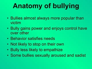 Anatomy of bullying Bullies almost always more popular than victim Bully gains power and enjoys control have over other Behavior satisfies needs Not likely to stop on their own Bully less likely to empathize Some bullies sexually aroused and sadist 