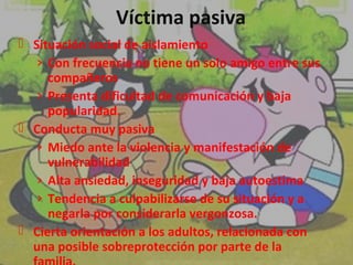 Víctima pasiva 
 Situación social de aislamiento 
› Con frecuencia no tiene un solo amigo entre sus 
compañeros 
› Presenta dificultad de comunicación y baja 
popularidad. 
 Conducta muy pasiva 
› Miedo ante la violencia y manifestación de 
vulnerabilidad 
› Alta ansiedad, inseguridad y baja autoestima 
› Tendencia a culpabilizarse de su situación y a 
negarla por considerarla vergonzosa. 
 Cierta orientación a los adultos, relacionada con 
una posible sobreprotección por parte de la 
familia. 
 