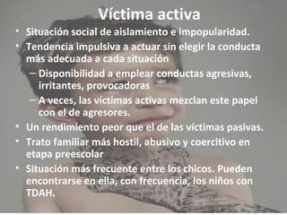 Víctima activa 
• Situación social de aislamiento e impopularidad. 
• Tendencia impulsiva a actuar sin elegir la conducta 
más adecuada a cada situación 
– Disponibilidad a emplear conductas agresivas, 
irritantes, provocadoras 
– A veces, las víctimas activas mezclan este papel 
con el de agresores. 
• Un rendimiento peor que el de las víctimas pasivas. 
• Trato familiar más hostil, abusivo y coercitivo en 
etapa preescolar 
• Situación más frecuente entre los chicos. Pueden 
encontrarse en ella, con frecuencia, los niños con 
TDAH. 
 