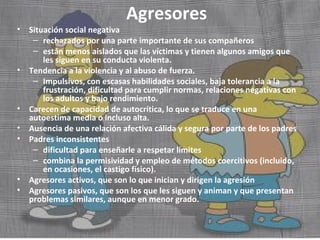 Agresores 
• Situación social negativa 
– rechazados por una parte importante de sus compañeros 
– están menos aislados que las víctimas y tienen algunos amigos que 
les siguen en su conducta violenta. 
• Tendencia a la violencia y al abuso de fuerza. 
– Impulsivos, con escasas habilidades sociales, baja tolerancia a la 
frustración, dificultad para cumplir normas, relaciones negativas con 
los adultos y bajo rendimiento. 
• Carecen de capacidad de autocrítica, lo que se traduce en una 
autoestima media o incluso alta. 
• Ausencia de una relación afectiva cálida y segura por parte de los padres 
• Padres inconsistentes 
– dificultad para enseñarle a respetar límites 
– combina la permisividad y empleo de métodos coercitivos (incluido, 
en ocasiones, el castigo físico). 
• Agresores activos, que son lo que inician y dirigen la agresión 
• Agresores pasivos, que son los que les siguen y animan y que presentan 
problemas similares, aunque en menor grado. 
 