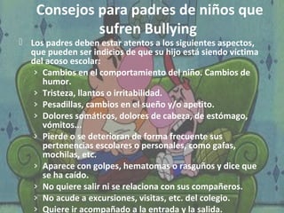 Consejos para padres de niños que 
sufren Bullying 
 Los padres deben estar atentos a los siguientes aspectos, 
que pueden ser indicios de que su hijo está siendo víctima 
del acoso escolar: 
› Cambios en el comportamiento del niño. Cambios de 
humor. 
› Tristeza, llantos o irritabilidad. 
› Pesadillas, cambios en el sueño y/o apetito. 
› Dolores somáticos, dolores de cabeza, de estómago, 
vómitos... 
› Pierde o se deterioran de forma frecuente sus 
pertenencias escolares o personales, como gafas, 
mochilas, etc. 
› Aparece con golpes, hematomas o rasguños y dice que 
se ha caído. 
› No quiere salir ni se relaciona con sus compañeros. 
› No acude a excursiones, visitas, etc. del colegio. 
› Quiere ir acompañado a la entrada y la salida. 
 
