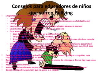 Consejos para educadores de niños 
que sufren Bullying 
 Los profesores deben estar atentos a: 
› La relación de los alumnos y alumnas en los pasillos y en el patio. 
› Las "pintadas" en las puertas de baños y paredes (qué nombres aparecen habitualmente) 
› La no participación habitual en salidas de grupo 
› Las risas o abucheos repetidos en clase contra determinados alumnos o alumnas 
› Las cimarras de un alumno, sobre todo, cuando las hace solo 
› Estar atentos a los alumnos que 
 Sean diferentes, por su forma de ser o aspecto físico 
 Se queja de forma insistente de ser insultado, agredido, burlado 
 Si comenta que le roban sus cosas en el colegio o si cada día explica que pierde su material 
escolar 
› Investigar los cambios inexplicables de estados de ánimo: tristeza, aislamiento personal del 
alumno o alumna, aparición de comportamientos no habituales, cambios en su actitud, poco 
comunicativo, lágrimas o depresión sin motivo aparente... 
› Escasas o nulas relaciones con los compañeros y compañeras. 
 Evidencias físicas de violencia y de difícil explicación: moretones, cortaduras o rasguños, ropa 
rasgada, objetos dañados o que no aparecen... 
 Quejas somáticas constantes del alumno: dolores de cabeza, de estómago o de otro tipo cuya causa 
no está clara. 
 Accesos de rabia extraños. 
 Variaciones del rendimiento escolar, con pérdida de concentración y aumento del fracaso. 
 Quejas de los padres, que dicen que no quiere ir al colegio. 
 