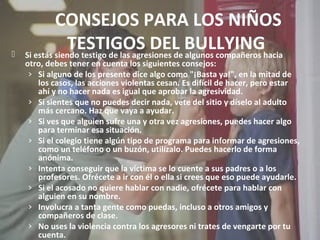 CONSEJOS PARA LOS NIÑOS 
TESTIGOS DEL BULLYING 
 Si estás siendo testigo de las agresiones de algunos compañeros hacia 
otro, debes tener en cuenta los siguientes consejos: 
› Si alguno de los presente dice algo como "¡Basta ya!", en la mitad de 
los casos, las acciones violentas cesan. Es difícil de hacer, pero estar 
ahí y no hacer nada es igual que aprobar la agresividad. 
› Si sientes que no puedes decir nada, vete del sitio y díselo al adulto 
más cercano. Haz que vaya a ayudar. 
› Si ves que alguien sufre una y otra vez agresiones, puedes hacer algo 
para terminar esa situación. 
› Si el colegio tiene algún tipo de programa para informar de agresiones, 
como un teléfono o un buzón, utilízalo. Puedes hacerlo de forma 
anónima. 
› Intenta conseguir que la víctima se lo cuente a sus padres o a los 
profesores. Ofrécete a ir con él o ella si crees que eso puede ayudarle. 
› Si el acosado no quiere hablar con nadie, ofrécete para hablar con 
alguien en su nombre. 
› Involucra a tanta gente como puedas, incluso a otros amigos y 
compañeros de clase. 
› No uses la violencia contra los agresores ni trates de vengarte por tu 
cuenta. 
 