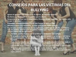 CONSEJOS PARA LAS VÍCTIMAS DEL 
BULLYING 
• Ignora al agresor, haz como si no lo oyeras. Ni siquiera le mires 
• No llores, no te enojes, ni muestres que te afecta. 
• Responde al agresor con tranquilidad y firmeza. Di por ejemplo: "No, eso es sólo 
lo que tú piensas". 
• Si puedes, intenta ironizar o tratar con humor lo que te diga. 
• Aléjate o corre si es necesario, si crees que puede haber peligro. 
• Si eres una víctima constante de los agresores, habla con un adulto. Comienza 
con tus padres. Intenta que tus padres hablen con alguien del colegio, pero no 
con los padres de los agresores. 
– También puedes hablar con el profesor o el director del colegio. 
– Si no quieres hablar de ello con nadie a solas, pídele a un amigo o hermano 
que te acompañe. Te ayudará llevar a alguien que te haya visto cuando te 
agreden. 
– Deja claro al adulto que la situación te afecta profundamente, sobre todo si 
eres víctima de agresiones verbales, ya que a veces los adultos no las 
consideran importantes y, sin embargo, son las que más daño pueden hacer. 
– Si sientes que no puedes decir nada a nadie, trata de escribir una carta 
explicando lo que te pasa. Dásela a un adulto en quien confíes y guarda una 
copia para ti. 
 