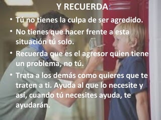 Y RECUERDA: 
• Tú no tienes la culpa de ser agredido. 
• No tienes que hacer frente a esta 
situación tú solo. 
• Recuerda que es el agresor quien tiene 
un problema, no tú. 
• Trata a los demás como quieres que te 
traten a ti. Ayuda al que lo necesite y 
así, cuando tú necesites ayuda, te 
ayudarán. 
 