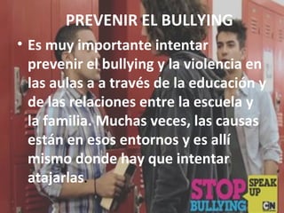 PREVENIR EL BULLYING 
• Es muy importante intentar 
prevenir el bullying y la violencia en 
las aulas a a través de la educación y 
de las relaciones entre la escuela y 
la familia. Muchas veces, las causas 
están en esos entornos y es allí 
mismo donde hay que intentar 
atajarlas. 
 