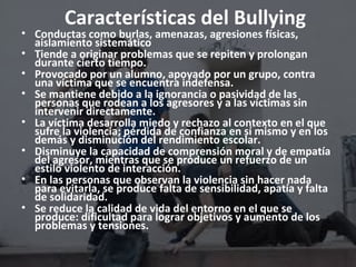Características del Bullying 
• Conductas como burlas, amenazas, agresiones físicas, 
aislamiento sistemático 
• Tiende a originar problemas que se repiten y prolongan 
durante cierto tiempo. 
• Provocado por un alumno, apoyado por un grupo, contra 
una víctima que se encuentra indefensa. 
• Se mantiene debido a la ignorancia o pasividad de las 
personas que rodean a los agresores y a las víctimas sin 
intervenir directamente. 
• La víctima desarrolla miedo y rechazo al contexto en el que 
sufre la violencia; pérdida de confianza en sí mismo y en los 
demás y disminución del rendimiento escolar. 
• Disminuye la capacidad de comprensión moral y de empatía 
del agresor, mientras que se produce un refuerzo de un 
estilo violento de interacción. 
• En las personas que observan la violencia sin hacer nada 
para evitarla, se produce falta de sensibilidad, apatía y falta 
de solidaridad. 
• Se reduce la calidad de vida del entorno en el que se 
produce: dificultad para lograr objetivos y aumento de los 
problemas y tensiones. 
 