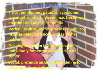 Tipos de Bullying 
 Físico: empujones, patadas, agresiones 
con objetos, etc. Se da con más frecuencia 
en primaria que en secundaria. 
 Verbal: insultos, menosprecios en público, 
resaltar defectos físicos, etc. Es el más 
habitual. 
 Psicológico: minan la autoestima del 
individuo y fomentan su sensación de 
temor. 
 Social: pretende aislar al joven del resto 
del grupo y compañeros. 
 