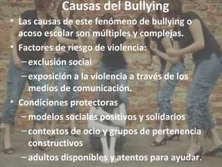 Causas del Bullying 
• Las causas de este fenómeno de bullying o 
acoso escolar son múltiples y complejas. 
• Factores de riesgo de violencia: 
– exclusión social 
– exposición a la violencia a través de los 
medios de comunicación. 
• Condiciones protectoras 
–modelos sociales positivos y solidarios 
– contextos de ocio y grupos de pertenencia 
constructivos 
– adultos disponibles y atentos para ayudar. 
 
