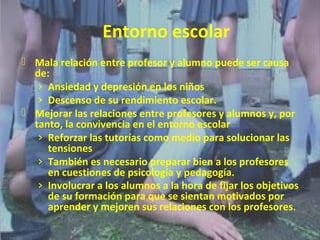 Entorno escolar 
 Mala relación entre profesor y alumno puede ser causa 
de: 
› Ansiedad y depresión en los niños 
› Descenso de su rendimiento escolar. 
 Mejorar las relaciones entre profesores y alumnos y, por 
tanto, la convivencia en el entorno escolar 
› Reforzar las tutorías como medio para solucionar las 
tensiones 
› También es necesario preparar bien a los profesores 
en cuestiones de psicología y pedagogía. 
› Involucrar a los alumnos a la hora de fijar los objetivos 
de su formación para que se sientan motivados por 
aprender y mejoren sus relaciones con los profesores. 
 