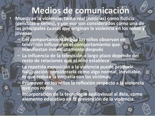 Medios de comunicación 
• Muestran la violencia, tanto real (noticias) como ficticia 
(películas o series), y por eso son considerados como una de 
las principales causas que originan la violencia en los niños y 
jóvenes 
– Los comportamientos que los niños observan en 
televisión influyen en el comportamiento que 
manifiestan inmediatamente después 
– La influencia de la televisión a largo plazo depende del 
resto de relaciones que el niño establece 
– La repetida exposición a la violencia puede producir 
habituación: considerarla como algo normal, inevitable, 
lo que reduce la empatía con las víctimas. 
– Promover en los niños la reflexión respecto a la violencia 
que nos rodea. 
– Incorporación de la tecnología audiovisual al aula, como 
elemento educativo en la prevención de la violencia. 
 