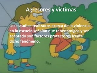 Agresores y víctimas 
Los estudios realizados acerca de la violencia 
en la escuela señalan que tener amigos y ser 
aceptado son factores protectores frente 
dicho fenómeno. 
 