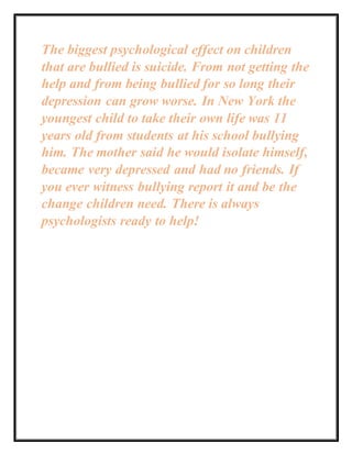 The biggest psychological effect on children
that are bullied is suicide. From not getting the
help and from being bullied for so long their
depression can grow worse. In New York the
youngest child to take their own life was 11
years old from students at his school bullying
him. The mother said he would isolate himself,
became very depressed and had no friends. If
you ever witness bullying report it and be the
change children need. There is always
psychologists ready to help!
 