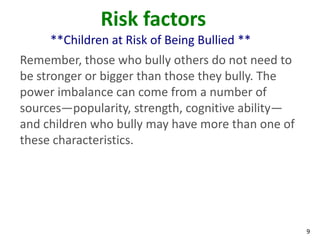 Risk factors
     **Children at Risk of Being Bullied **
Remember, those who bully others do not need to
be stronger or bigger than those they bully. The
power imbalance can come from a number of
sources—popularity, strength, cognitive ability—
and children who bully may have more than one of
these characteristics.




                                                   9
 