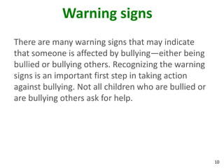 Warning signs
There are many warning signs that may indicate
that someone is affected by bullying—either being
bullied or bullying others. Recognizing the warning
signs is an important first step in taking action
against bullying. Not all children who are bullied or
are bullying others ask for help.




                                                        10
 