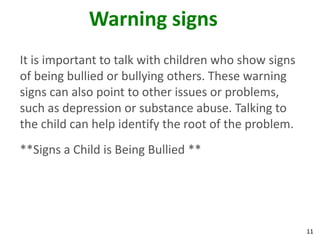 Warning signs
It is important to talk with children who show signs
of being bullied or bullying others. These warning
signs can also point to other issues or problems,
such as depression or substance abuse. Talking to
the child can help identify the root of the problem.
**Signs a Child is Being Bullied **




                                                       11
 