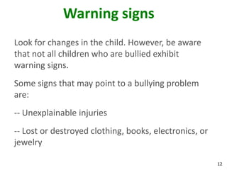 Warning signs
Look for changes in the child. However, be aware
that not all children who are bullied exhibit
warning signs.
Some signs that may point to a bullying problem
are:
-- Unexplainable injuries
-- Lost or destroyed clothing, books, electronics, or
jewelry

                                                        12
 