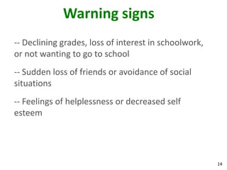 Warning signs
-- Declining grades, loss of interest in schoolwork,
or not wanting to go to school
-- Sudden loss of friends or avoidance of social
situations
-- Feelings of helplessness or decreased self
esteem




                                                       14
 