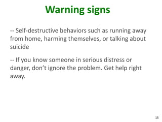 Warning signs
-- Self-destructive behaviors such as running away
from home, harming themselves, or talking about
suicide
-- If you know someone in serious distress or
danger, don’t ignore the problem. Get help right
away.




                                                     15
 