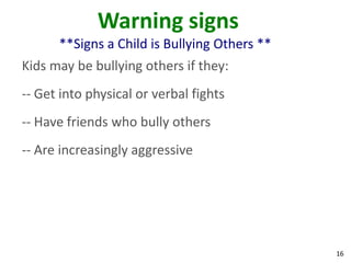 Warning signs
      **Signs a Child is Bullying Others **
Kids may be bullying others if they:
-- Get into physical or verbal fights
-- Have friends who bully others
-- Are increasingly aggressive




                                              16
 
