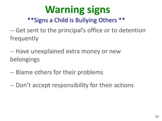 Warning signs
      **Signs a Child is Bullying Others **
-- Get sent to the principal’s office or to detention
frequently
-- Have unexplained extra money or new
belongings
-- Blame others for their problems
-- Don’t accept responsibility for their actions



                                                        17
 