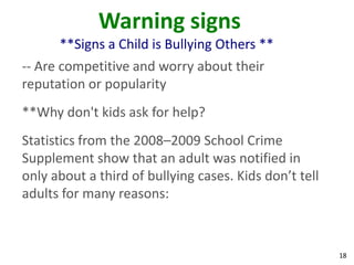 Warning signs
      **Signs a Child is Bullying Others **
-- Are competitive and worry about their
reputation or popularity
**Why don't kids ask for help?
Statistics from the 2008–2009 School Crime
Supplement show that an adult was notified in
only about a third of bullying cases. Kids don’t tell
adults for many reasons:



                                                        18
 