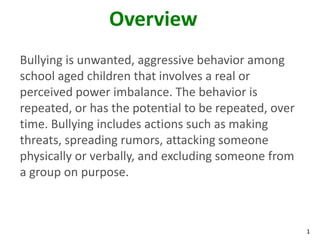 Overview
Bullying is unwanted, aggressive behavior among
school aged children that involves a real or
perceived power imbalance. The behavior is
repeated, or has the potential to be repeated, over
time. Bullying includes actions such as making
threats, spreading rumors, attacking someone
physically or verbally, and excluding someone from
a group on purpose.



                                                      1
 