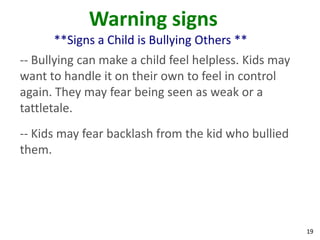 Warning signs
      **Signs a Child is Bullying Others **
-- Bullying can make a child feel helpless. Kids may
want to handle it on their own to feel in control
again. They may fear being seen as weak or a
tattletale.
-- Kids may fear backlash from the kid who bullied
them.




                                                       19
 